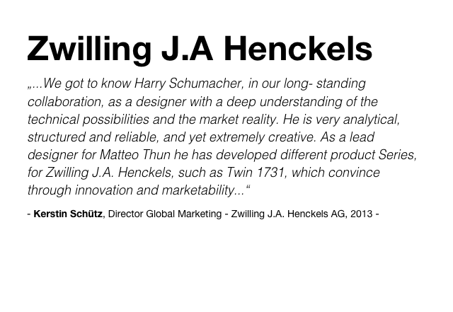 Zwilling J.A Henckels
„...We got to know Harry Schumacher, in our long- standing collaboration, as a designer with a deep understanding of the technical possibilities and the market reality. He is very analytical, structured and reliable, and yet extremely creative. As a lead designer for Matteo Thun he has developed different product Series, for Zwilling J.A. Henckels, such as Twin 1731, which convince through innovation and marketability...“
- Kerstin Schütz, Director Global Marketing - Zwilling J.A. Henckels AG, 2013 -
