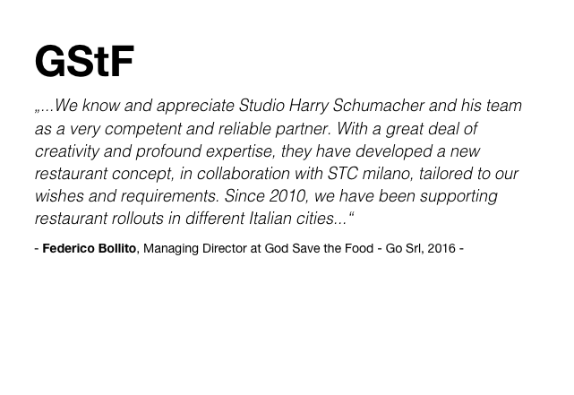 GStF
„...We know and appreciate Studio Harry Schumacher and his team as a very competent and reliable partner. With a great deal of creativity and profound expertise, they have developed a new restaurant concept, in collaboration with STC milano, tailored to our wishes and requirements. Since 2010, we have been supporting restaurant rollouts in different Italian cities...“
- Federico Bollito, Managing Director at God Save the Food - Go Srl, 2016 -