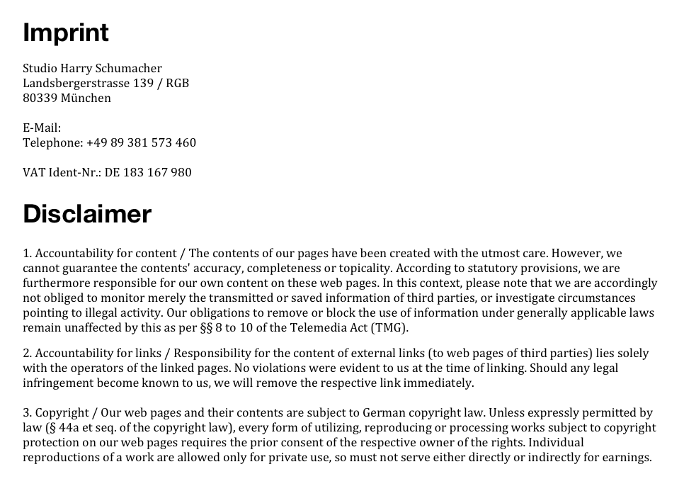 ImprintStudio Harry Schumacher
Landsbergerstrasse 139 / RGB
80339 München

E-Mail: office@harryschumacher.com
Telephone: +49 89 381 573 460

VAT Ident-Nr.: DE 183 167 980

Disclaimer
1. Accountability for content / The contents of our pages have been created with the utmost care. However, we cannot guarantee the contents' accuracy, completeness or topicality. According to statutory provisions, we are furthermore responsible for our own content on these web pages. In this context, please note that we are accordingly not obliged to monitor merely the transmitted or saved information of third parties, or investigate circumstances pointing to illegal activity. Our obligations to remove or block the use of information under generally applicable laws remain unaffected by this as per §§ 8 to 10 of the Telemedia Act (TMG).
2. Accountability for links / Responsibility for the content of external links (to web pages of third parties) lies solely with the operators of the linked pages. No violations were evident to us at the time of linking. Should any legal infringement become known to us, we will remove the respective link immediately.

3. Copyright / Our web pages and their contents are subject to German copyright law. Unless expressly permitted by law (§ 44a et seq. of the copyright law), every form of utilizing, reproducing or processing works subject to copyright protection on our web pages requires the prior consent of the respective owner of the rights. Individual reproductions of a work are allowed only for private use, so must not serve either directly or indirectly for earnings. Unauthorized utilization of copyrighted works is punishable (§ 106 of the copyright law). 